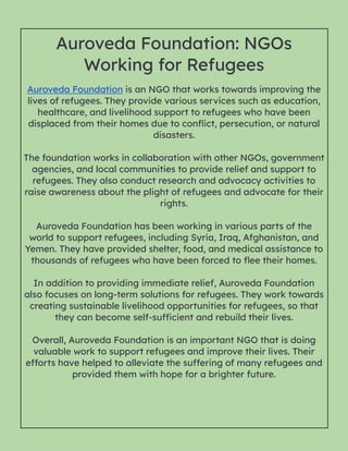 Auroveda Foundation: NGOs
Working for Refugees
Auroveda Foundation is an NGO that works towards improving the
lives of refugees. They provide various services such as education,
healthcare, and livelihood support to refugees who have been
displaced from their homes due to conflict, persecution, or natural
disasters.
The foundation works in collaboration with other NGOs, government
agencies, and local communities to provide relief and support to
refugees. They also conduct research and advocacy activities to
raise awareness about the plight of refugees and advocate for their
rights.
Auroveda Foundation has been working in various parts of the
world to support refugees, including Syria, Iraq, Afghanistan, and
Yemen. They have provided shelter, food, and medical assistance to
thousands of refugees who have been forced to flee their homes.
In addition to providing immediate relief, Auroveda Foundation
also focuses on long-term solutions for refugees. They work towards
creating sustainable livelihood opportunities for refugees, so that
they can become self-sufficient and rebuild their lives.
Overall, Auroveda Foundation is an important NGO that is doing
valuable work to support refugees and improve their lives. Their
efforts have helped to alleviate the suffering of many refugees and
provided them with hope for a brighter future.
 