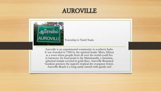 AUROVILLE
Township in Tamil Nadu
Auroville is an experimental community in southern India.
It was founded in 1968 by the spiritual leader Mirra Alfassa
as a town where people from all over the world could live
in harmony. Its focal point is the Matrimandir, a futuristic,
spherical temple covered in gold discs. Auroville Botanical
Gardens protects the region’s tropical dry evergreen forest.
Auroville Beach is a long sandy stretch with gentle surf
 