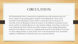 CIRCULATION
The International Zone is conceived as a pedestrian area with restricted access for
motor vehicles. From parking places along the Outer Ring Road visitors reach
Auroville’s Visitor Reception Center, which is conceived to be the showcase of
Auroville. From the Reception Center the centers of the different continental sectors
can be reached via shaded alleyways in a few minutes walking. Aurovilians on their way
to the International Zone will take the public transport system circling Matrimandir
along the Crown Road, to arrive at a stopping point near the Unity Pavilion. From here
it is only walking distance to reach all the areas of the International Zone. Immediate
neighbors is Residential or Industrial Zone are connected directly.
 