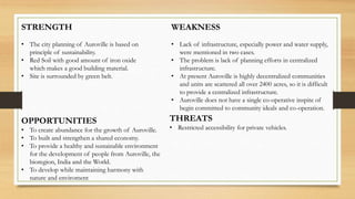 STRENGTH
• The city planning of Auroville is based on
principle of sustainability.
• Red Soil with good amount of iron oxide
which makes a good building material.
• Site is surrounded by green belt.
WEAKNESS
• Lack of infrastructure, especially power and water supply,
were mentioned in two cases.
• The problem is lack of planning efforts in centralized
infrastructure.
• At present Auroville is highly decentralized communities
and units are scattered all over 2400 acres, so it is difficult
to provide a centralized infrastructure.
• Auroville does not have a single co-operative inspite of
begin committed to community ideals and co-operation.
OPPORTUNITIES
• To create abundance for the growth of Auroville.
• To built and strengthen a shared economy.
• To provide a healthy and sustainable environment
for the development of people from Auroville, the
bioregion, India and the World.
• To develop while maintaining harmony with
nature and enviroment
THREATS
• Restricted accessibility for private vehicles.
 