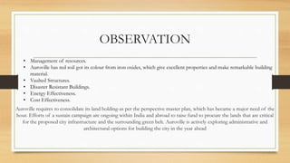 OBSERVATION
Auroville requires to consolidate its land holding-as per the perspective master plan, which has became a major need of the
hour. Efforts of a sustain campaign are ongoing within India and abroad to raise fund to procure the lands that are critical
for the proposed city infrastructure and the surrounding green belt. Auroville is actively exploring administrative and
architectural options for building the city in the year ahead
• Management of resources.
• Auroville has red soil got its colour from iron oxides, which give excellent properties and make remarkable building
material.
• Vaulted Structures.
• Disaster Resistant Buildings.
• Energy Effectiveness.
• Cost Effectiveness.
 