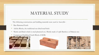 MATERIAL STUDY
The following construction and building materials were used in Auroville :
• Raw Rammed Earth
• Adobe Blocks, the traditional sun dried mud brick
• Wattle and Daub which is mud plastered on a Wattle made of split Bamboo or Palmyra tree
• Compressed Stabilised Earth Blocks (CSEB)
 