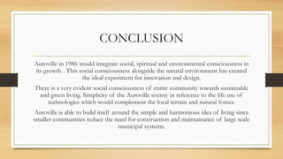 CONCLUSION
Auroville in 1986 would integrate social, spiritual and environmental consciousness in
its growth . This social consciousness alongside the natural environment has created
the ideal experiment for innovation and design.
There is a very evident social consciousness of entire community towards sustainable
and green living. Simplicity of the Auroville society in reference to the life use of
technologies which would complement the local terrain and natural forces.
Auroville is able to build itself around the simple and harmonious idea of living since
smaller communities reduce the need for construction and maintainance of large scale
municipal systems.
 
