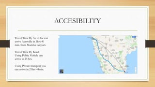 ACCESIBILITY
Travel Time By Air : One can
arrive Auroville in 5hrs 40
min. from Mumbai Airport.
Travel Time By Road:
Using Public Vehicle can
arrive in 25 hrs.
Using Private transport you
can arrive in 21hrs 44min.
 