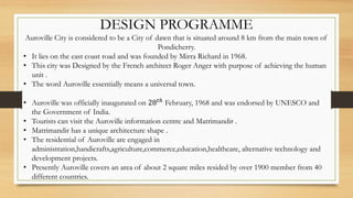 DESIGN PROGRAMME
Auroville City is considered to be a City of dawn that is situated around 8 km from the main town of
Pondicherry.
• It lies on the east coast road and was founded by Mirra Richard in 1968.
• This city was Designed by the French architect Roger Anger with purpose of achieving the human
unit .
• The word Auroville essentially means a universal town.
• Auroville was officially inaugurated on 28 𝑡ℎ
February, 1968 and was endorsed by UNESCO and
the Government of India.
• Tourists can visit the Auroville information centre and Matrimandir .
• Matrimandir has a unique architecture shape .
• The residential of Auroville are engaged in
administration,handicrafts,agriculture,commerce,education,healthcare, alternative technology and
development projects.
• Presently Auroville covers an area of about 2 square miles resided by over 1900 member from 40
different countries.
 