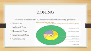 ZONING
Auroville is divided into 5 Zones which are surrounded by green belt.
• Peace Area
• Industrial Zone
• Residential Zone
• International Zone
• Cultural Zone
 