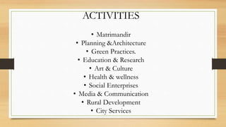 ACTIVITIES
• Matrimandir
• Planning &Architecture
• Green Practices.
• Education & Research
• Art & Culture
• Health & wellness
• Social Enterprises
• Media & Communication
• Rural Development
• City Services
 