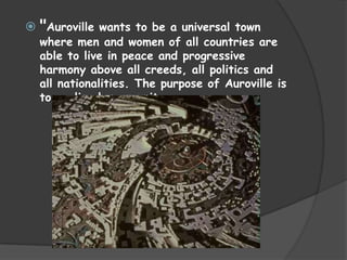  "Auroville wants to be a universal town
  where men and women of all countries are
  able to live in peace and progressive
  harmony above all creeds, all politics and
  all nationalities. The purpose of Auroville is
  to realise human unity
 
