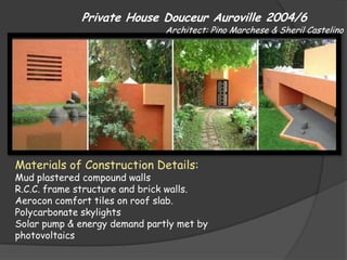 Private House Douceur Auroville 2004/6
                               Architect: Pino Marchese & Sheril Castelino




Materials of Construction Details:
Mud plastered compound walls
R.C.C. frame structure and brick walls.
Aerocon comfort tiles on roof slab.
Polycarbonate skylights
Solar pump & energy demand partly met by
photovoltaics
 