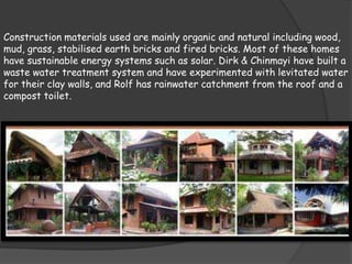 Construction materials used are mainly organic and natural including wood,
mud, grass, stabilised earth bricks and fired bricks. Most of these homes
have sustainable energy systems such as solar. Dirk & Chinmayi have built a
waste water treatment system and have experimented with levitated water
for their clay walls, and Rolf has rainwater catchment from the roof and a
compost toilet.
 