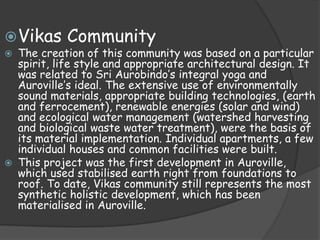  Vikas     Community
 The creation of this community was based on a particular
  spirit, life style and appropriate architectural design. It
  was related to Sri Aurobindo’s integral yoga and
  Auroville’s ideal. The extensive use of environmentally
  sound materials, appropriate building technologies, (earth
  and ferrocement), renewable energies (solar and wind)
  and ecological water management (watershed harvesting
  and biological waste water treatment), were the basis of
  its material implementation. Individual apartments, a few
  individual houses and common facilities were built.
 This project was the first development in Auroville,
  which used stabilised earth right from foundations to
  roof. To date, Vikas community still represents the most
  synthetic holistic development, which has been
  materialised in Auroville.
 