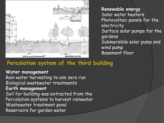 Renewable energy
                                           Solar water heaters
                                           Photovoltaic panels for the
                                           electricity
                                           Surface solar pumps for the
                                           gardens
                                           Submersible solar pump and
                                           wind pump
                                           Basement floor

Percolation system of the third building
Water management
Rain water harvesting to aim zero run
Biological wastewater treatments
Earth management
Soil for building was extracted from the
Percolation systems to harvest rainwater
Wastewater treatment pond
Reservoirs for garden water
 