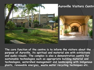Auroville Visitors Centre




The core function of the centre is to inform the visitors about the
purpose of Auroville, its spiritual and material aim with exhibitions
and audio-visuals. The complex is also a demonstration centre for
sustainable technologies such as appropriate building material and
technologies, watershed management and landscaping with indigenous
plants, renewable energies, waste water recycling techniques etc.
 