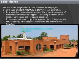 Solar Kitchen

 The aim of the project was to build a demonstration project
 a. In the use of SOLAR THERMAL ENERGY in steam generation.
 b. To provide for the nutritional needs of the present community of
    Auroville (1700 inhabitants approx :) including the meals at the
    schools, work places and for special occasions.
 c. To be a demonstration project for Appropriate building materials
    and technology, Solar Passive Architecture and Waste Water
    Recycling.

                   http://www.aurovilledesign.com/solar-
                   kitchen.html
 
