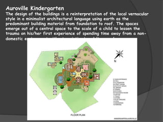 Auroville Kindergarten
The design of the buildings is a reinterpretation of the local vernacular
style in a minimalist architectural language using earth as the
predominant building material from foundation to roof. The spaces
emerge out of a central space to the scale of a child to lessen the
trauma on his/her first experience of spending time away from a non-
domestic environment without an intimate adult around.
 