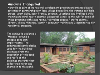 Auroville Illangarkal
Auroville as part of its regional development program undertakes several
activities in partnership with local village bodies like the women’s self help
groups, youth clubs, adult literacy program, vocational and livelihood skills
training and rural health centres. Ilangarkal School is the hub for some of
these programs with class rooms / workshop spaces / crafts centre /
library / dining +kitchen / admin / computer training and 2 dormitories’ for
residential students.


The campus is designed a
“Mandala” around a
stepped pond cum
amphitheatre. The
compressed earth blocks
used for the buildings
are made from the
excavation of this pond
and roofs of the
buildings are turfs that
collect rain water and
channel it to this pond.
 