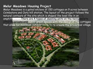 Melur Meadows Housing Project
Melur Meadows is a gated enclave of 150 cottages on 9 acres between
Coimbatore and Ooty hill station. The layout of the project follows the
natural contours of the site which is shaped like bowl like in an
amphitheater. There are 4 types of dwelling units on the terraces site
offering private and public green spaces with the design of the cottages
that allow for maximum outdoor living to re-create the proverbial village.
 