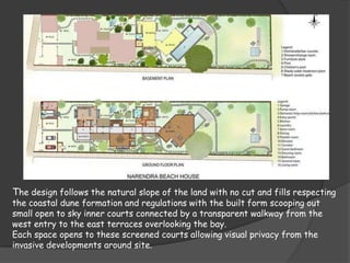 The design follows the natural slope of the land with no cut and fills respecting
the coastal dune formation and regulations with the built form scooping out
small open to sky inner courts connected by a transparent walkway from the
west entry to the east terraces overlooking the bay.
Each space opens to these screened courts allowing visual privacy from the
invasive developments around site.
 