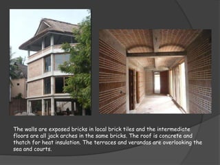 The walls are exposed bricks in local brick tiles and the intermediate
floors are all jack arches in the same bricks. The roof is concrete and
thatch for heat insulation. The terraces and verandas are overlooking the
sea and courts.
 
