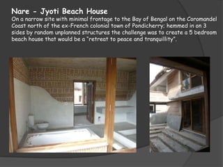 Nare - Jyoti Beach House
On a narrow site with minimal frontage to the Bay of Bengal on the Coromandel
Coast north of the ex-French colonial town of Pondicherry; hemmed in on 3
sides by random unplanned structures the challenge was to create a 5 bedroom
beach house that would be a “retreat to peace and tranquillity”.
 