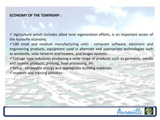 ECONOMY OF THE TOWNSHIP :



 Agriculture which includes allied land regeneration efforts, is an important sector of
the Auroville economy.
100 small and medium manufacturing units : computer software, electronic and
engineering products, equipment used in alternate and appropriate technologies such
as windmills, solar lanterns and heaters, and biogas systems.
Cottage type industries producing a wide range of products such as garments, candle
and incense products, printing, food processing, etc.
Setup : renewable energy and appropriate building materials.
research and training activities :
 