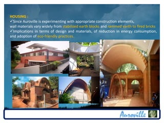HOUSING :
Since Auroville is experimenting with appropriate construction elements,
wall materials vary widely from stabilized earth blocks and rammed earth to fired bricks
Implications in terms of design and materials, of reduction in energy consumption,
and adoption of eco-friendly practices.
 