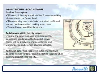 INFRASTRUCTURE : ROAD NETWORK
Car-free Galaxy plan :
All areas of the city are within 5 or 6 minutes walking
 distance from the Crown Road.
The outer ring road could take motorised traffic and
 connect with centralised parking areas there.
Onward travel would be BY bicycle .

Pedal-power within the city proper:
 Inside the outer ring road area, transport of
people and goods would be by pedal-power
(there will be a network of pleasant cycle and
walking paths) and electric-powered vehicles.

Parking at outer ring-road : The outer ring road will
be large storage yards for accommodating supplies while
awaiting dispatch into the city.
 