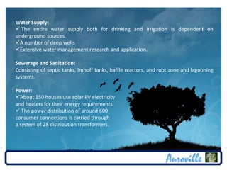Water Supply:
 The entire water supply both for drinking and irrigation is dependent on
underground sources.
A number of deep wells
Extensive water management research and application.

Sewerage and Sanitation:
Consisting of septic tanks, Imhoff tanks, baffle reactors, and root zone and lagooning
systems.

Power:
About 150 houses use solar PV electricity
and heaters for their energy requirements.
 The power distribution of around 600
consumer connections is carried through
a system of 28 distribution transformers.
 