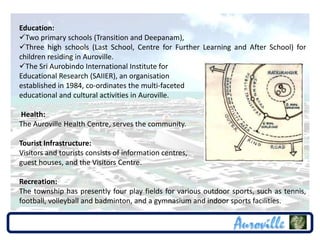 Education:
Two primary schools (Transition and Deepanam),
Three high schools (Last School, Centre for Further Learning and After School) for
children residing in Auroville.
The Sri Aurobindo International Institute for
Educational Research (SAIIER), an organisation
established in 1984, co-ordinates the multi-faceted
educational and cultural activities in Auroville.

Health:
The Auroville Health Centre, serves the community.

Tourist Infrastructure:
Visitors and tourists consists of information centres,
guest houses, and the Visitors Centre.

Recreation:
The township has presently four play fields for various outdoor sports, such as tennis,
football, volleyball and badminton, and a gymnasium and indoor sports facilities.
 