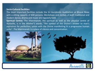 Socio-Cultural Facilities:
The most important facilities include the Sri Aurobindo Auditorium at Bharat Nivas
with a sitting capacity of 840 persons. Workshops and recitals of both traditional and
modern dance, drama and music are regularly held.
Spiritual Centre: The Matrimandir, the spiritual as well as the physical centre of
Auroville, is in the Mother's words, "the symbol of the Divine's answer to man's
aspiration for perfection, union with the Divine manifesting in a progressive human
unity". The Matrimandir is a place of silence and concentration.
 