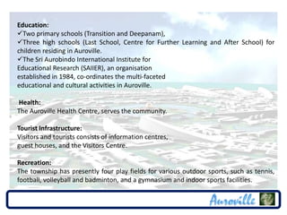 Education:
Two primary schools (Transition and Deepanam),
Three high schools (Last School, Centre for Further Learning and After School) for
children residing in Auroville.
The Sri Aurobindo International Institute for
Educational Research (SAIIER), an organisation
established in 1984, co-ordinates the multi-faceted
educational and cultural activities in Auroville.

Health:
The Auroville Health Centre, serves the community.

Tourist Infrastructure:
Visitors and tourists consists of information centres,
guest houses, and the Visitors Centre.

Recreation:
The township has presently four play fields for various outdoor sports, such as tennis,
football, volleyball and badminton, and a gymnasium and indoor sports facilities.
 