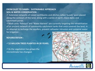 FROM DUST TO DAWN : SUSTAINABLE APPROACH
SOIL & WATER CONSERVATION :
 Extensive networks of raised earthbanks and ditches called ‘bunds’ were placed
along the contours of the land, along with a series of earth check dams and
catchment ponds.
Work units ‘Palmyra’ and ‘Water Harvest’ are currently targeting the rehabilitation
of an ancient network of community catchment tanks that once covered the land, in
an attempt to recharge the aquifers, prevent saltwater intrusion and conserve water
for irrigation .

REFORESTATION :

12 MILLION TREES PLANTED IN 30 YEARS.

As the vegetation has grown the
microclimate has changed.
 