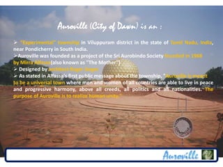 Auroville (City of Dawn) is an :
 “Experimental" township in Viluppuram district in the state of Tamil Nadu, India,
near Pondicherry in South India.
Auroville was founded as a project of the Sri Aurobindo Society founded in 1968
by Mirra Alfassa(also known as "The Mother")
 Designed by architect Roger Anger.
 As stated in Alfassa's first public message about the township, "Auroville is meant
to be a universal town where men and women of all countries are able to live in peace
and progressive harmony, above all creeds, all politics and all nationalities. The
purpose of Auroville is to realize human unity."
 