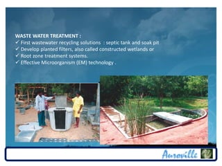 WASTE WATER TREATMENT :
 First wastewater recycling solutions : septic tank and soak pit
 Develop planted filters, also called constructed wetlands or
 Root zone treatment systems.
 Effective Microorganism (EM) technology .
 