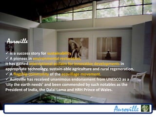 Auroville
 is a success story for sustainability.
 A pioneer in environmental restoration,
it has gained international acclaim for innovative developments in
appropriate technology, sustain-able agriculture and rural regeneration.
 A flagship community of the ecovillage movement.
 Auroville has received unanimous endorsement from UNESCO as a
‘city the earth needs’ and been commended by such notables as the
President of India, the Dalai Lama and HRH Prince of Wales.
 
