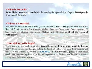 What is Auroville ?
Auroville is a universal township in the making for a population of up to 50,000 people
from around the world.


Where is Auroville?
Auroville is located in south India ,in the State of Tamil Nadu (some parts are in the
State of Pondicherry), a few kilometers inland from the Coromandel Coast, approx 160
kms south of Chennai (previously Madras) and 10 kms north of the town of
Pondicherry.


How did Auroville begin?
The concept of Auroville - an ideal township devoted to an experiment in human
unity. The concept was then put before the Govt. of India, who gave their backing and
took it to the General Assembly of UNESCO. In 1966 UNESCO passed a unanimous
resolution commending it as a project of importance to the future of humanity, thereby
giving their full encouragement.
 
