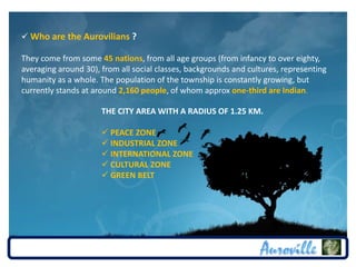  Who are the Aurovilians ?

They come from some 45 nations, from all age groups (from infancy to over eighty,
averaging around 30), from all social classes, backgrounds and cultures, representing
humanity as a whole. The population of the township is constantly growing, but
currently stands at around 2,160 people, of whom approx one-third are Indian.

                      THE CITY AREA WITH A RADIUS OF 1.25 KM.

                       PEACE ZONE
                       INDUSTRIAL ZONE
                       INTERNATIONAL ZONE
                       CULTURAL ZONE
                       GREEN BELT
 