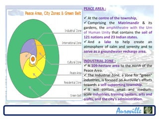 PEACE AREA :

 At the centre of the township,
 Comprising the Matrimandir & its
gardens, the amphitheatre with the Urn
of Human Unity that contains the soil of
121 nations and 23 Indian states.
 And a lake to help create an
atmosphere of calm and serenity and to
serve as a groundwater recharge area.

INDUSTRIAL ZONE :
 A 109-hectare area to the north of the
Peace Area.
 The Industrial Zone, a zone for "green"
industries, is focused on Auroville's efforts
towards a self-supporting township.
 It will contain small and medium-
scale industries, training centers, arts and
crafts, and the city's administration.
 