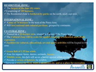 RESIDENTIAL ZONE :
 The largest of the four city zones.
Comprising of 189 hectares.
 The Residential Zone is bordered by parks on the north, south and west.

INTERNATIONAL ZONE :
 A zone of 74 hectares to the west of the Peace Area,
 Will host national and cultural pavilions, grouped by continents.

CULTURAL ZONE :
 Planned on a 93-hectare area, situated to the east of the Peace Area,
 The Cultural Zone will be a site for applied research in education and artistic
expression.
 Facilities for cultural, educational, art and sports activities will be located in this
zone.

 Green Belt of 1.25 km width.
 Zone for organic farms, dairies, orchards, forests.
 Wildlife areas, this belt will act as a barrier against urban encroachment,
 Provide a variety of habitats for wildlife.
Serve as a source for food, timber, medicines etc. and as a place for recreation.
 