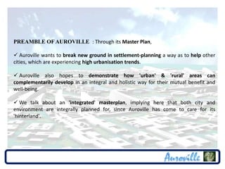PREAMBLE OF AUROVILLE : Through its Master Plan,

 Auroville wants to break new ground in settlement-planning a way as to help other
cities, which are experiencing high urbanisation trends.

 Auroville also hopes to demonstrate how 'urban' & 'rural' areas can
complementarily develop in an integral and holistic way for their mutual benefit and
well-being.

 We talk about an 'integrated' masterplan, implying here that both city and
environment are integrally planned for, since Auroville has come to care for its
'hinterland'.
 