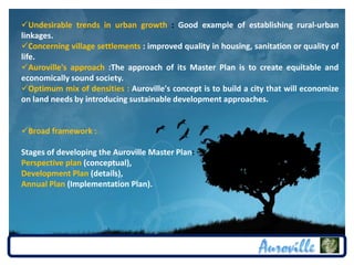 Undesirable trends in urban growth : Good example of establishing rural-urban
linkages.
Concerning village settlements : improved quality in housing, sanitation or quality of
life.
Auroville's approach :The approach of its Master Plan is to create equitable and
economically sound society.
Optimum mix of densities : Auroville's concept is to build a city that will economize
on land needs by introducing sustainable development approaches.


Broad framework :

Stages of developing the Auroville Master Plan:
Perspective plan (conceptual),
Development Plan (details),
Annual Plan (Implementation Plan).
 