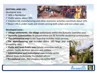 EXISTING LAND USE :
developed area
 40% is Residential.
 Public spaces about 28%
 Commercial, manufacturing and other economic activities constitute about 12%.
About 13% is under roads and streets serving both urban and non-urban uses.

Developed areas :
 Village settlements : Six village settlements within the Auroville township area.
 Auroville Communities: At present there are 95 Auroville residential communities.
 The Commercial area in the Township includes retail services .
The Manufacturing use includes about 100 large and small manufacturing and
processing units.
 Public and Semi-Public uses include amenities such as
 schools, health facilities, services and utilities.
Administrative and Institutional uses include centre
(Bharat Nivas) & Auroville Foundation offices.
Recreational uses : few playgrounds,centre field.
 