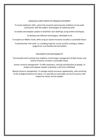 AUROVILLE EARTH INSTITUTE MISSION STATEMENT
To revive traditional skills, and to link ancestral and vernacular traditions of raw earth
construction with the modern technologies of stabilised earth.
To enable and empower people to build their own dwellings using earthen techniques.
To develop cost effective technologies, affordable to all.
To respect our Mother Earth, while using its natural resources to build a sustainable future.
To demonstrate that earth, as a building material, can be used for creating a modern,
progressive, eco-friendly and safe habitat
PHILOSOPHY ON SUSTAINABILITY
The Auroville Earth Institute lays emphasis on the proper management of both human and
natural resources to build a sustainable future.
Human resource management: To offer awareness, training and education to people, to
enable and empower people to develop a skill and a livelihood.
Natural resource management: To manage natural resources appropriately, with sensitivity
to the ecological balance of a place. It is possible to sustainably use local resources with
respect for nature and for people!
 
