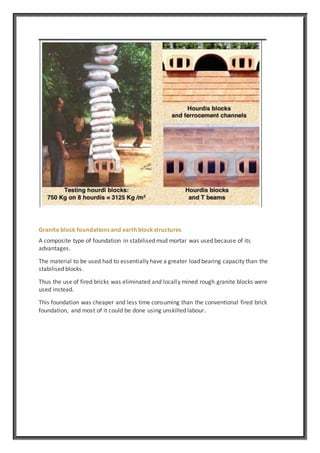 Granite block foundations and earth blockstructures
A composite type of foundation in stabilised mud mortar was used because of its
advantages.
The material to be used had to essentially have a greater load bearing capacity than the
stabilised blocks.
Thus the use of fired bricks was eliminated and locally mined rough granite blocks were
used instead.
This foundation was cheaper and less time consuming than the conventional fired brick
foundation, and most of it could be done using unskilled labour.
 