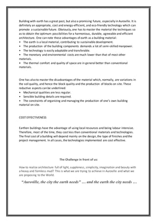 Building with earth has a great past, but also a promising future, especially in Auroville. It is
definitely an appropriate, cost and energy-efficient, and eco-friendly technology which can
promote a sustainable future. Obviously, one has to master the material the techniques so
as to obtain the optimum possibilities for a harmonious, durable, agreeable and efficient
architecture. One can note these advantages of earth as a building material:
• The earth is a local material, contributing to sustainable development.
• The production of the building components demands a lot of semi-skilled manpower.
• The technology is easily adaptable and transferable.
• The monetary and environmental costs are much lower than that of most other
materials.
• The thermal comfort and quality of space are in general better than conventional
materials.
One has also to master the disadvantages of the material which, normally, are variations in
the soil quality, and hence the block quality and the production of blocks on site. These
reductive aspects can be underlined:
• Mechanical qualities are less regular.
• Sensible building details are required.
• The constraints of organizing and managing the production of one’s own building
material on site.
COST EFFECTIVENESS
Earthen buildings have the advantage of using local resources and being labour intensive.
Therefore, most of the time, they cost less than conventional materials and technologies.
The final cost of a building will depend mainly on the design, the type of finishes and the
project management. In all cases, the technologies implemented are cost effective.
The Challenge in front of us:
How to realize architecture full of light, suppleness, simplicity, imagination and beauty with
a heavy and formless mud? This is what we are trying to achieve in Auroville and what we
are proposing to the World.
“Auroville, the city the earth needs" … and the earth the city needs …
 