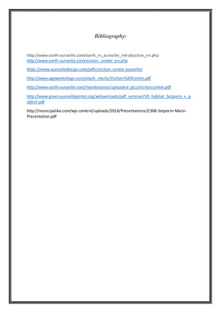 Bibliography:
http://www.earth-auroville.com/earth_in_auroville_introduction_en.php
http://www.earth-auroville.com/visitors_center_en.php
https://www.aurovilledesign.com/pdfs/visitors-centre-auroville/
http://www.agpworkshops.com/atach_ments/Visitors%20Centre.pdf
http://www.earth-auroville.com/maintenance/uploaded_pics/visitorscentre.pdf
http://www.green.aurovilleportal.org/wdownloads/pdf_seminar/30_habitat_Satprem_v_p
ublish.pdf
http://municipalika.com/wp-content/uploads/2014/Presentations/CS08-Satprem-Maini-
Presentation.pdf
 