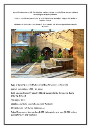 Auroville attempts to link the ancestral tradition of raw earth building with the modern
technologies of stabilised earth.
Earth, as a building material, can be used for creating a modern, progressive and eco-
friendly habitat.
Compressed Stabilised Earth Blocks (CSEB) is today the technology used the most in
Auroville.
Type of building use: Institutionalbuilding for visitors to Auroville
Year of completion: 1988 – on going
Built-up area: Presently about 5000 m2 but constantly developing due to
growing demand
Plot size: 3 acres
Location: Auroville InternationalZone, Auroville
Climatic Zone: Hot Humid coastalzone
Actual Occupancy: Normaldays 2,000 visitors /day and over 10,000 visitors
during holidays and weekend.
 