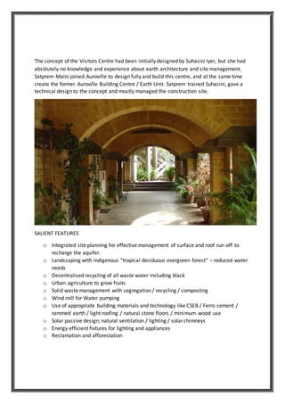 The concept of the Visitors Centre had been initially designed by Suhasini Iyer, but she had
absolutely no knowledge and experience about earth architecture and site management.
Satprem Maïni joined Auroville to design fully and build this centre, and at the same time
create the former Auroville Building Centre / Earth Unit. Satprem trained Suhasini, gave a
technical design to the concept and mostly managed the construction site.
SALIENT FEATURES
o Integrated site planning for effective management of surface and roof run-off to
recharge the aquifer.
o Landscaping with indigenous “tropical deciduous evergreen forest” – reduced water
needs
o Decentralised recycling of all waste water including black
o Urban agriculture to grow fruits
o Solid waste management with segregation / recycling / composting
o Wind mill for Water pumping
o Use of appropriate building materials and technology like CSEB / Ferro cement /
rammed earth / light roofing / natural stone floors / minimum wood use
o Solar passive design; natural ventilation / lighting / solar chimneys
o Energy efficient fixtures for lighting and appliances
o Reclamation and afforestation
 