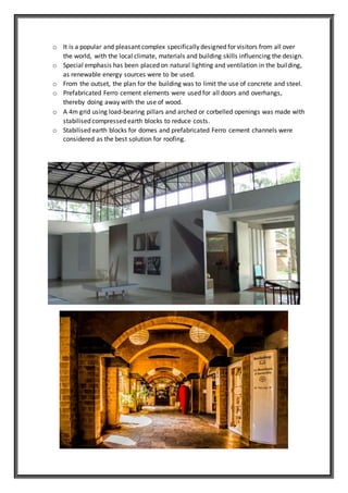 o It is a popular and pleasant complex specifically designed for visitors from all over
the world, with the local climate, materials and building skills influencing the design.
o Special emphasis has been placed on natural lighting and ventilation in the building,
as renewable energy sources were to be used.
o From the outset, the plan for the building was to limit the use of concrete and steel.
o Prefabricated Ferro cement elements were used for all doors and overhangs,
thereby doing away with the use of wood.
o A 4m grid using load-bearing pillars and arched or corbelled openings was made with
stabilised compressed earth blocks to reduce costs.
o Stabilised earth blocks for domes and prefabricated Ferro cement channels were
considered as the best solution for roofing.
 