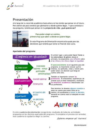 Aurrera! Mi cuaderno de orientación 4º ESO
@orientasare
2
Presentación
A lo largo de tu recorrido académico hasta ahora no has tenido que pensar en el futuro.
Pero dentro de poco tendrás que plantearte a dónde quieres llegar. Y para contestar a
esa pregunta, tendrás que pensar en tu proyecto de vida: ¿qué quieres ser?
Para poder elegir un camino,
primero hay que saber a dónde se quiere llegar.
En este Programa de Orientación encontrarás ayuda para las
decisiones que tendrás que tomar al final de este curso.
Apartados del programa
En este cuaderno de orientación recogerás los resultados de todas las actividades
propuestas en los distintos apartados del programa. Si completas el proceso con seriedad,
este cuaderno te ayudará a elegir tu camino.
¿Quieres empezar ya? Aurrera!
 